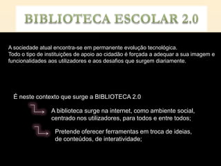 A sociedade atual encontra-se em permanente evolução tecnológica.
Todo o tipo de instituições de apoio ao cidadão é forçada a adequar a sua imagem e
funcionalidades aos utilizadores e aos desafios que surgem diariamente.




  É neste contexto que surge a BIBLIOTECA 2.0

                 A biblioteca surge na internet, como ambiente social,
                 centrado nos utilizadores, para todos e entre todos;

                  Pretende oferecer ferramentas em troca de ideias,
                  de conteúdos, de interatividade;
 