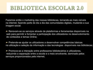 Fazemos então o marketing das nossas bibliotecas, tornando-as mais visíveis
na internet, fazendo parte do dia a dia das comunidades digitais, mudando a sua
imagem social.

  Renovam-se os serviços através de plataformas e ferramentas disponíveis na
web para permitir e fomentar a participação dos utilizadores no desenvolvimento
de conteúdos e temas Online;

   Pretende-se ajudar os utilizadores a desenvolver competências básicas
na utilização e seleção da informação e das tecnologias disponíveis nas bibliotecas;

   Promove-se a interação entre professores bibliotecários e utilizadores,
 reduzindo a separação entre a escola e o meio envolvente, dominado pelos
serviços proporcionados pela internet;
 