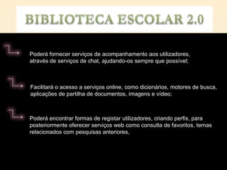 Poderá fornecer serviços de acompanhamento aos utilizadores,
através de serviços de chat, ajudando-os sempre que possível;



Facilitará o acesso a serviços online, como dicionários, motores de busca,
aplicações de partilha de documentos, imagens e vídeo;



Poderá encontrar formas de registar utilizadores, criando perfis, para
posteriormente oferecer serviços web como consulta de favoritos, temas
relacionados com pesquisas anteriores,
 