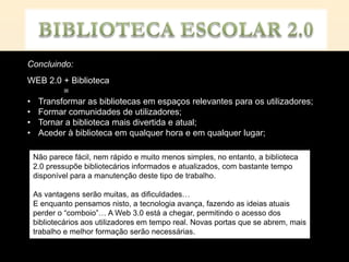 Concluindo:
WEB 2.0 + Biblioteca
        =
• Transformar as bibliotecas em espaços relevantes para os utilizadores;
• Formar comunidades de utilizadores;
• Tornar a biblioteca mais divertida e atual;
• Aceder à biblioteca em qualquer hora e em qualquer lugar;

 Não parece fácil, nem rápido e muito menos simples, no entanto, a biblioteca
 2.0 pressupõe bibliotecários informados e atualizados, com bastante tempo
 disponível para a manutenção deste tipo de trabalho.

 As vantagens serão muitas, as dificuldades…
 E enquanto pensamos nisto, a tecnologia avança, fazendo as ideias atuais
 perder o “comboio”… A Web 3.0 está a chegar, permitindo o acesso dos
 bibliotecários aos utilizadores em tempo real. Novas portas que se abrem, mais
 trabalho e melhor formação serão necessárias.
 