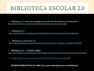 • A Biblioteca 2.0, como novo paradigma de centro de información e documentación
http://www.slideshare.net/catuxa/la-biblioteca-20-en-el-entorno-educativo


• A Biblioteca 2.0
http://www.slideshare.net/alexcar1001/a-biblioteca-20-iii-simposio-do-libro-e-da-lectura



 • Bibliotecas a caminho do 2.0
 http://www.slideshare.net/janjos/web-20-e-biblioteca-20?src=related_normal&rel=1439521



•   Biblioteca 2.0 – o Cliente digital
http://www.slideshare.net/pedroprincipe/biblioteca-20o-cliente-digital-novas-redes-novos-suportes

 • http://prezi.com/-dx7ckaxosed/biblioteca-20-evento-huelva20/


    TEORIA DA BIBLIOTECA 2.0: Web 2.0 e suas implicações para as bibliotecas*
 