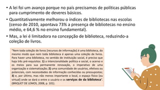 • A lei foi um avanço porque no país precisamos de políticas públicas
para cumprimento de deveres básicos.
• Quantitativamente melhorou o índices de bibliotecas nas escolas
(censo de 2010, apontava 73% a presença de bibliotecas no ensino
médio, e 64,6 % no ensino fundamental).
• Mas, a lei é limitadora na concepção de biblioteca, reduzindo-a
coleção de livros.
“Nem toda coleção de livros [recursos de informação] é uma biblioteca, do
mesmo modo que nem toda biblioteca é apenas uma coleção de livros.
Para haver uma biblioteca, no sentido de instituição social, é preciso que
haja três pré-requisitos: 1) a intencionalidade política e social, o acervo e
os meios para sua permanente renovação, o imperativo de uma
organização e sistematização; 2) uma comunidade de usuários, efetivos ou
potenciais, com necessidades de informação conhecidas ou pressupostas;
3) e, por último, mas não menos importante o local, o espaço físico [ou
virtual] onde se dará o entre o usuário e os serviços de da biblioteca”.
(BRIQUET DE LEMOS, 2008, p. 101).
 