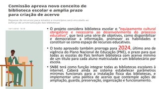 • O projeto considera biblioteca escolar o “equipamento cultural
obrigatório e necessário ao desenvolvimento do processo
educativo”, que terá uma série de objetivos, como disponibilizar
e democratizar a informação, promover as habilidades e
constituir-se como espaço de recursos educativos.
• O texto aprovado também prorroga para 2024, último ano de
vigência do Plano Nacional de Educação (PNE), o prazo para que
todas as escolas do País tenham biblioteca com acervo mínimo
de um título para cada aluno matriculado e um bibliotecário por
escola.
• SNBE terá como função integrar todas as bibliotecas escolares à
internet. Caberá ainda ao sistema estabelecer parâmetros
mínimos funcionais para a instalação física das bibliotecas, e
implementar uma política de acervo que contemple ações de
ampliação, guarda, preservação, organização e funcionamento.
 