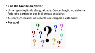 • E no Rio Grande do Norte?
• Uma reprodução da desigualdade. Concentração no sistema
federal e particular das bibliotecas escolares.
• Ausentes/precárias nas escolas municipais e estaduais!
• Por que?
 