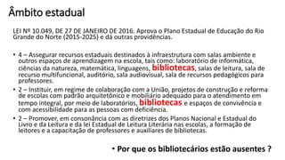 Âmbito estadual
LEI Nº 10.049, DE 27 DE JANEIRO DE 2016. Aprova o Plano Estadual de Educação do Rio
Grande do Norte (2015-2025) e dá outras providências.
• 4 – Assegurar recursos estaduais destinados à infraestrutura com salas ambiente e
outros espaços de aprendizagem na escola, tais como: laboratório de informática,
ciências da natureza, matemática, linguagens, bibliotecas, salas de leitura, sala de
recurso multifuncional, auditório, sala audiovisual, sala de recursos pedagógicos para
professores.
• 2 – Instituir, em regime de colaboração com a União, projetos de construção e reforma
de escolas com padrão arquitetônico e mobiliário adequado para o atendimento em
tempo integral, por meio de laboratórios, bibliotecas e espaços de convivência e
com acessibilidade para as pessoas com deficiência.
• 2 – Promover, em consonância com as diretrizes dos Planos Nacional e Estadual do
Livro e da Leitura e da lei Estadual de Leitura Literária nas escolas, a formação de
leitores e a capacitação de professores e auxiliares de bibliotecas.
• Por que os bibliotecários estão ausentes ?
 