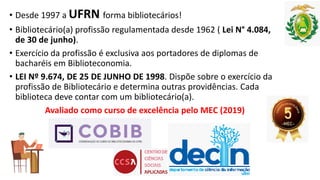 • Desde 1997 a UFRN forma bibliotecários!
• Bibliotecário(a) profissão regulamentada desde 1962 ( Lei N° 4.084,
de 30 de junho).
• Exercício da profissão é exclusiva aos portadores de diplomas de
bacharéis em Biblioteconomia.
• LEI Nº 9.674, DE 25 DE JUNHO DE 1998. Dispõe sobre o exercício da
profissão de Bibliotecário e determina outras providências. Cada
biblioteca deve contar com um bibliotecário(a).
Avaliado como curso de excelência pelo MEC (2019)
 