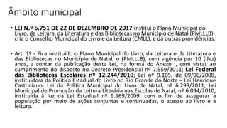 Âmbito municipal
• LEI N.º 6.751 DE 22 DE DEZEMBRO DE 2017 Institui o Plano Municipal do
Livro, da Leitura, da Literatura e das Bibliotecas no Município de Natal (PMLLLB),
cria o Conselho Municipal do Livro e da Leitura (CMLL), e dá outras providências.
• Art. 1º - Fica instituído o Plano Municipal do Livro, da Leitura e da Literatura e
das Bibliotecas no Município de Natal, o (PMLLLB), com vigência por 10 (dez)
anos, a contar da publicação desta Lei, na forma do Anexo I, com vistas ao
cumprimento do disposto no Decreto Presidencial nº 7.559/2011; Lei Federal
das Bibliotecas Escolares nº 12.244/2010; Lei nº 9.105, de 09/06/2008,
instituidora da Política Estadual do Livro no Rio Grande do Norte – Lei Henrique
Castriciano; Lei da Política Municipal do Livro de Natal, nº 6.299/2011; Lei
Municipal de Promoção da Leitura Literária nas Escolas de Natal, nº 6.094/2010,
instituída à luz da Lei Estadual nº 9.169/2009, com o fim de assegurar à
população por meio de ações conjuntas e continuadas, o acesso ao livro e à
leitura.
 