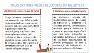 Mercury is the closest planet
to the Sun and the smallest
one in the Solar System—it’s
only a bit larger than our
Moon. The planet’s name has
nothing to do with the liquid
metal, since it was named
after the Roman messenger
god, Mercury
A biblioteca como entretenimento
As atividades culturais são
fundamentais dentro do espaço
da biblioteca. O problema é a
atividade pontual, sem mediação,
realizada porque biblioteca é
cultura e, portanto, espaço/local
que cabe todas animações ou
fabricações culturais. A realização
de atividades desvinculadas do
projeto pedagógico ou sem a
colaboração do bibliotecário no
processo reduzem a biblioteca.
DUAS GRANDES VISÕES REDUTORAS DA BIBLIOTECA
A biblioteca como estoque de livros
Espaço físico com horário de
funcionamento bem definido onde
estão reunidos livros impressos em
estantes. Cabe aos usuários/leitores
ir quando precisam de
consultar/pesquisar/copiar uma
informação demandada pelo
professor(a). O entendimento da
biblioteca como espaço de guarda
de livros ocasiona, por seu turno, a
compreensão de um local de
silêncio, refúgio e castigo.
 