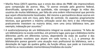 • Marília Paiva (2017) apontou que o envio das obras do PNBE são imprescindíveis
para composição do acervo. Mas, "O acervo enviado pelo governo federal,
diversificado, apropriado e de qualidade, não consegue chegar às mãos dos
usuários de muitas bibliotecas, por falta de uma ordem informacional que permita
que sejam eficientemente localizados. Até mesmo a permanência desse acervo em
muitas escolas está em risco, pela falta de controle. Os aspectos propriamente
técnicos, que garantem a máxima utilização social dos itens e das informações
praticamente inexistem na maioria delas; nem uma única biblioteca tem, por
exemplo, indexação por assuntos.“
• A ausência/presença de um bibliotecário integral na escola ocasiona: “A falta de
um bibliotecário na escola contribui, em primeiro lugar, para que a biblioteca tenha
diferentes perfis em diferentes turnos, dependente da visão do auxiliar e dos
outros agentes escolares que atuam em cada turno; e, [...], a presença do
bibliotecário parece garantir uma atuação mais profissional da biblioteca, sem a
denotação de lugar do quebra galho, da função difusa, que pode se transmutar,
conforme as necessidades momentâneas/imediatas da escola."
 