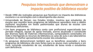 • Desde 1990 são realizadas pesquisas que focalizam no impacto das bibliotecas
escolares e as correlações com o desempenho dos alunos.
• Universidade de Denver, nos Estados Unidos, mostrou que estudantes de
escolas que mantêm bons programas de bibliotecas aprendem mais e obtêm
melhores resultados em testes padronizados que alunos de escolas com
bibliotecas deficientes.
• Um bom programa de biblioteca conta com profissional especializado (em
período integral), equipe de apoio treinada, acervo atualizado e constituído
por diversos tipos de materiais informacionais, computadores conectados em
rede e interligando os recursos da biblioteca às salas de aula e aos laboratórios
resultam no melhor aproveitamento escolar dos estudantes.
• As pesquisas demonstraram também que os benefícios associados a bons
programas de biblioteca são mais fortes para os alunos mais vulneráveis ​​e em
risco, incluindo estudantes de cor, estudantes de baixa renda e estudantes
com deficiência.
 