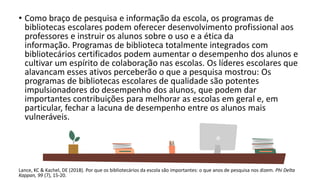 • Como braço de pesquisa e informação da escola, os programas de
bibliotecas escolares podem oferecer desenvolvimento profissional aos
professores e instruir os alunos sobre o uso e a ética da
informação. Programas de biblioteca totalmente integrados com
bibliotecários certificados podem aumentar o desempenho dos alunos e
cultivar um espírito de colaboração nas escolas. Os líderes escolares que
alavancam esses ativos perceberão o que a pesquisa mostrou: Os
programas de bibliotecas escolares de qualidade são potentes
impulsionadores do desempenho dos alunos, que podem dar
importantes contribuições para melhorar as escolas em geral e, em
particular, fechar a lacuna de desempenho entre os alunos mais
vulneráveis.
Lance, KC & Kachel, DE (2018). Por que os bibliotecários da escola são importantes: o que anos de pesquisa nos dizem. Phi Delta
Kappan, 99 (7), 15-20.
 