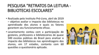 PESQUISA “RETRATOS DA LEITURA -
BIBLIOTECAS ESCOLARES”
• Realizado pelo Instituto Pró-Livro, abril de 2019
– objetivo avaliar o impacto das bibliotecas no
aprendizado dos alunos e quais os fatores
garantem seu funcionamento eficaz.
• Levantamento contou com a participação de
gestores, professores e bibliotecários de quase
500 escolas públicas do Brasil para analisar o
impacto das bibliotecas nas aprendizagens dos
alunos, em 17 estados, contanto com 60
questões o questionário aplicado.
 