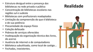Realidade
• Estrutura desigual entre a presença das
bibliotecas na rede privada e pública
• Concentração de bibliotecas escolares nas
regiões sul e sudeste
• Bibliotecas com profissionais readaptados
• Limitação da compreensão do que é biblioteca
e de sua potência
• Precariedade do espaço físico
• Coleção defasada
• Pobreza de serviços oferecidos
• Inadequação da organização técnica dos livros,
do acervo
• Ausência de internet e de computadores
• Biblioteca subutilizada, como local de castigo...
• Fechadas, inexistentes.
 