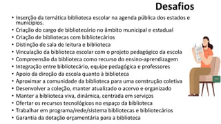 • Inserção da temática biblioteca escolar na agenda pública dos estados e
municípios.
• Criação do cargo de bibliotecário no âmbito municipal e estadual
• Criação de bibliotecas com bibliotecários
• Distinção de sala de leitura e biblioteca
• Vinculação da biblioteca escolar com o projeto pedagógico da escola
• Compreensão da biblioteca como recurso do ensino-aprendizagem
• Integração entre bibliotecário, equipe pedagógica e professores
• Apoio da direção da escola quanto à biblioteca
• Aproximar a comunidade da biblioteca para uma construção coletiva
• Desenvolver a coleção, manter atualizado o acervo e organizado
• Manter a biblioteca viva, dinâmica, centrada em serviços
• Ofertar os recursos tecnológicos no espaço da biblioteca
• Trabalhar em programa/rede/sistema bibliotecas e bibliotecários
• Garantia da dotação orçamentária para a biblioteca
Desafios
 