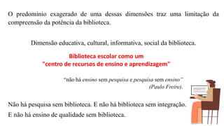 Biblioteca escolar como um
"centro de recursos de ensino e aprendizagem"
O predomínio exagerado de uma dessas dimensões traz uma limitação da
compreensão da potência da biblioteca.
Dimensão educativa, cultural, informativa, social da biblioteca.
Não há pesquisa sem biblioteca. E não há biblioteca sem integração.
E não há ensino de qualidade sem biblioteca.
“não há ensino sem pesquisa e pesquisa sem ensino”
(Paulo Freire).
 