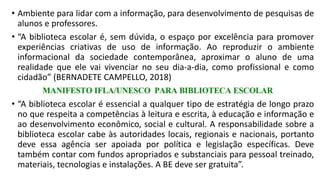 • Ambiente para lidar com a informação, para desenvolvimento de pesquisas de
alunos e professores.
• “A biblioteca escolar é, sem dúvida, o espaço por excelência para promover
experiências criativas de uso de informação. Ao reproduzir o ambiente
informacional da sociedade contemporânea, aproximar o aluno de uma
realidade que ele vai vivenciar no seu dia-a-dia, como profissional e como
cidadão” (BERNADETE CAMPELLO, 2018)
• “A biblioteca escolar é essencial a qualquer tipo de estratégia de longo prazo
no que respeita a competências à leitura e escrita, à educação e informação e
ao desenvolvimento econômico, social e cultural. A responsabilidade sobre a
biblioteca escolar cabe às autoridades locais, regionais e nacionais, portanto
deve essa agência ser apoiada por política e legislação específicas. Deve
também contar com fundos apropriados e substanciais para pessoal treinado,
materiais, tecnologias e instalações. A BE deve ser gratuita”.
 