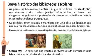 Breve histórico das bibliotecas escolares
• As primeiras bibliotecas escolares surgiram no Brasil no século XVI,
nos conventos dos padres jesuítas (Companhia de Jesus) que
chegaram ao país com a pretensão de catequizar os índios e instruir
os primeiros colonos portugueses.
• Os colégios foram criados e mantidos por uma elite da época, e que
por sua vez inauguram a história das bibliotecas escolares brasileiras.
• Livro como instrumento da catequização, ensino, assistência religiosa.
• Século XVIII - A expulsão dos jesuítas por Marques de Pombal, muitas
bibliotecas foram destruídas ou abandonadas.
 