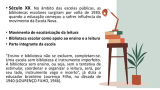 • Século XX. No âmbito das escolas públicas, as
bibliotecas escolares surgiram por volta de 1930,
quando a educação começou a sofrer influência do
movimento da Escola Nova.
• Movimento de escolarização da leitura
• Biblioteca escolar como apoio ao ensino e a leitura
• Parte integrante da escola
"Ensino e biblioteca não se excluem, completam-se.
Uma escola sem biblioteca é instrumento imperfeito.
A biblioteca sem ensino, ou seja, sem a tentativa de
estimular, coordenar e organizar a leitura, será, por
seu lado, instrumento vago e incerto”, já dizia o
educador brasileiro Lourenço Filho, na década de
1940 (LOURENÇO FILHO, 1946).
 