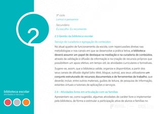 biblioteca escolar
atividades e recursos
2
3º ciclo
Lemos e pensamos
Secundário
Eu escolho. Eu recomendo
2.3 Gestão da biblioteca escolar
Serviço de curadoria e agregação de conteúdos
No atual quadro de funcionamento da escola, com repercussões diretas nas
metodologias e nos canais em que se desenvolve a prática letiva, a biblioteca
deverá assumir um papel de destaque na mediação e na curadoria de conteúdos,
através da validação e difusão da informação e na criação de recursos próprios que
possibilitem um apoio efetivo, em tempo útil, às atividades curriculares e formativas.
Sugere-se, assim, que a biblioteca valide, organize e disponibilize, a partir dos
seus canais de difusão digital (sítio Web, blogue, outros), aos seus utilizadores um
conjunto estruturado de recursos documentais e de ferramentas de trabalho, que
deverão incluir, entre outros materiais, guiões de leitura, de pesquisa de informação,
estantes virtuais e tutoriais de aplicações e serviços.
2.4 - Atividades livres em articulação com as famílias
Apresentam-se, como sugestão, algumas atividades de caráter livre a implementar
pela biblioteca, de forma a estimular a participação ativa de alunos e famílias no
 