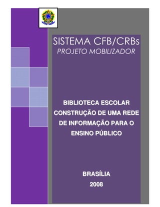 SISTEMA CFB/CRBs
PROJETO MOBILIZADOR




  BIBLIOTECA ESCOLAR
CONSTRUÇÃO DE UMA REDE
 DE INFORMAÇÃO PARA O
    ENSINO PÚBLICO




       BRASÍLIA
         2008     BRASÍLIA
                     2008
 