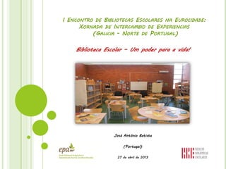 I ENCONTRO DE BIBLIOTECAS ESCOLARES NA EUROCIDADE:
XORNADA DE INTERCAMBIO DE EXPERIENCIAS
(GALICIA - NORTE DE PORTUGAL)
Biblioteca Escolar – Um poder para a vida!
José António Batista
(Portugal)
27 de abril de 2013
 