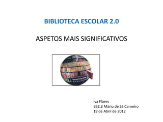 BIBLIOTECA ESCOLAR 2.0

ASPETOS MAIS SIGNIFICATIVOS




                 Iva Flores
                 EB2,3 Mário de Sá Carneiro
                 18 de Abril de 2012
 