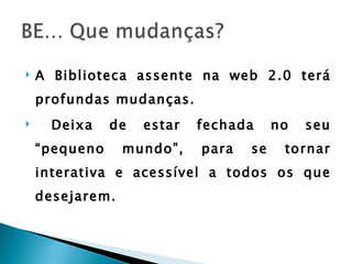    A Biblioteca assente na web 2.0 terá
    profundas mudanças.
     Deixa    de   estar   fechada     no   seu
    “pequeno     mundo”,    para   se    tornar
    interativa e acessível a todos os que
    desejarem.
 