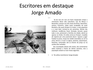 Escritores em destaque
Jorge Amado
[...]
Só de raro em raro um facto inesperado rompe a
monotonia dessa vida suburbana. Isso de Março a
Novembro, porque nos três meses de férias, Dezembro,
Janeiro, Fevereiro, todos esses arrabaldes da Leste
Brasileira, dos quais Periperi é o maior, o mais populoso
e o mais belo, enchem-se de veranistas. Muitas das
melhores residências ficam fechadas durante quase
todo o ano, pertencem a famílias da cidade, abrem-se
apenas no Verão. Aí então anima-se Periperi, invadido
de repente por uma juventude álacre: rapazes a jogar
futebol na praia, moças de maillot estendidas ao sol na
areia, barcos a cruzar as águas, passeios, piqueniques,
festinhas, namorados sob as árvores da praça ou na
sombra dos rochedos.
Das recordações desses três meses, dos comentários
sobre histórias e factos do último veraneio, vive a
população estável os nove meses seguintes.
• In ‘Os velhos marinheiros’ (Jorge Amado)
23-06-2013 3PB - EPADD
 