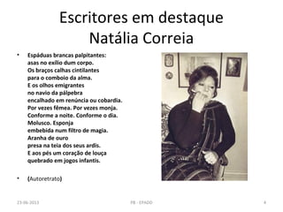 Escritores em destaque
Natália Correia
• Espáduas brancas palpitantes:
asas no exílio dum corpo.
Os braços calhas cintilantes
para o comboio da alma.
E os olhos emigrantes
no navio da pálpebra
encalhado em renúncia ou cobardia.
Por vezes fêmea. Por vezes monja.
Conforme a noite. Conforme o dia.
Molusco. Esponja
embebida num filtro de magia.
Aranha de ouro
presa na teia dos seus ardis.
E aos pés um coração de louça
quebrado em jogos infantis.
• (Autoretrato)
23-06-2013 4PB - EPADD
 