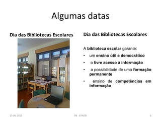 Algumas datas
Dia das Bibliotecas Escolares Dia das Bibliotecas Escolares
A biblioteca escolar garante:
• um ensino útil e democrático
• o livre acesso à informação
• a possibilidade de uma formação
permanente
• ensino de competências em
informação
23-06-2013 6PB - EPADD
 
