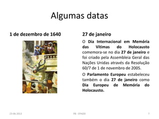 Algumas datas
1 de dezembro de 1640 27 de janeiro
O Dia Internacional em Memória
das Vítimas do Holocausto
comemora-se no dia 27 de janeiro e
foi criado pela Assembleia Geral das
Nações Unidas através da Resolução
60/7 de 1 de novembro de 2005.
O Parlamento Europeu estabeleceu
também o dia 27 de janeiro como
Dia Europeu de Memória do
Holocausto.
23-06-2013 7PB - EPADD
 