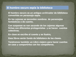 El hombre oscuro espía la biblioteca
 El hombre oscuro es un antiguo archivador de biblioteca
 convertido en personaje espía.
 En los cajones se esconden nombres de personajes
 fantásticos o de cuento.
 Con suspense se van sacando de los cajones algunas
 fichas con diferentes protagonistas y se hacen cuentos
 colectivos.
 En clase se escribe el cuento y se ilustra,
 Esos libros serán fondo de biblioteca de las clases.
 Tendremos también un Libro viajero para hacer cuentos
 en casa y compartirlos con los compañeros.
 