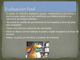  El equipo de biblioteca realizará y pasará cuestionarios a los tutores y
    alumnos para saber si se han modificado sus hábitos lectores y su
    valoración del trabajo realizado.
   Se tendrá en cuenta las aportaciones de los maestros y alumnos para
    esta evaluación.
   Hacer una memoria valorando las actividades.
 Hacer un álbum con los trabajos en papel y digital recogidos a lo largo del
    proceso.
 Valorar el gusto por los libros y el placer de la lectura.
 