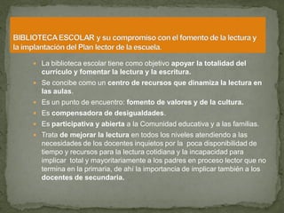  La biblioteca escolar tiene como objetivo apoyar la totalidad del
  currículo y fomentar la lectura y la escritura.
 Se concibe como un centro de recursos que dinamiza la lectura en
  las aulas.
 Es un punto de encuentro: fomento de valores y de la cultura.
 Es compensadora de desigualdades.
 Es participativa y abierta a la Comunidad educativa y a las familias.
 Trata de mejorar la lectura en todos los niveles atendiendo a las
  necesidades de los docentes inquietos por la poca disponibilidad de
  tiempo y recursos para la lectura cotidiana y la incapacidad para
  implicar total y mayoritariamente a los padres en proceso lector que no
  termina en la primaria, de ahí la importancia de implicar también a los
  docentes de secundaria.
 