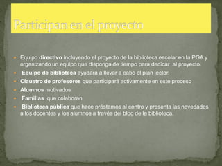  Equipo directivo incluyendo el proyecto de la biblioteca escolar en la PGA y
    organizando un equipo que disponga de tiempo para dedicar al proyecto.
   Equipo de biblioteca ayudará a llevar a cabo el plan lector.
 Claustro de profesores que participará activamente en este proceso
 Alumnos motivados
   Familias que colaboran
   Biblioteca pública que hace préstamos al centro y presenta las novedades
    a los docentes y los alumnos a través del blog de la biblioteca.
 