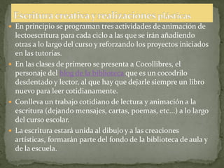  En principio se programan tres actividades de animación de
  lectoescritura para cada ciclo a las que se irán añadiendo
  otras a lo largo del curso y reforzando los proyectos iniciados
  en las tutorías.
 En las clases de primero se presenta a Cocollibres, el
  personaje del blog de la biblioteca que es un cocodrilo
  desdentado y lector, al que hay que dejarle siempre un libro
  nuevo para leer cotidianamente.
 Conlleva un trabajo cotidiano de lectura y animación a la
  escritura (dejando mensajes, cartas, poemas, etc...) a lo largo
  del curso escolar.
 La escritura estará unida al dibujo y a las creaciones
  artísticas, formarán parte del fondo de la biblioteca de aula y
  de la escuela.
 