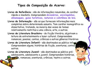 Tipos de Composição do Acervo: Livros de Referência  – são de informações resumidas, de caráter rápido e imediato. Compreendem  dicionários, enciclopédias, almanaques, guias turísticos, naturais e coletânea de leis .  Livros de Informação  – são os que fornecem informações mais completas sobre determinado assunto. Tem caráter monográfico ou dissertativo, tratando, na maioria das vezes de temas relativamente restritos a uma ciência, arte, e outros.  Livros de Literatura Brasileira  – de ficção literária, objetivam a leitura de entretenimento e lazer cultural. Compreendem romances, poesias, contos, crônicas e outros gêneros literários.  Livros de Literatura Infantil  – são destinados ao público infantil. Compreendem alguns, histórias de ficção, aventuras, contos e outros. Livros de Literatura Juvenil  – são destinados ao público pré-adolescente, adolescente e juvenil. Compreendem histórias, novelas, romances, aventuras, crônicas, teatro e outros. 
