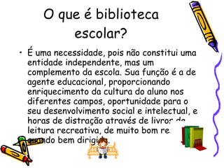 O que é biblioteca escolar? É uma necessidade, pois não constitui uma entidade independente, mas um complemento da escola. Sua função é a de agente educacional, proporcionando enriquecimento da cultura do aluno nos diferentes campos, oportunidade para o seu desenvolvimento social e intelectual, e horas de distração através de livros de leitura recreativa, de muito bom resultado quando bem dirigida. 
