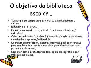 O objetivo da biblioteca escolar... Tornar-se um campo para exploração e enriquecimento cultural; Difundir a boa leitura; Orientar no uso do livro, visando à pesquisa e à educação individual; Criar um ambiente favorável à formação do hábito de leitura e estimular a apreciação literária; Oferecer ao professor, material informacional de interesse para sua área de atuação e que sirva para desenvolver seus programas de ensino; Cooperar com o professor na seleção da bibliografia a ser indicada aos alunos. 