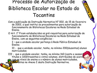 Processo de Autorização de Biblioteca Escolar no Estado do Tocantins Com a publicação da Instrução Normativa N° 002, de 15 de fevereiro de 2002, a qual institui os procedimentos para autorização de funcionamento de Bibliotecas Escolares na Rede Estadual de Ensino. O Art. 1° Ficam estabelecidos os pré-requisitos para autorização de funcionamento de Bibliotecas Escolares na Rede Estadual de Ensino, com as seguintes exigências :  I – que a unidade escolar pertença à Rede Pública Estadual de Ensino; II -  que a unidade escolar, tenha, no mínimo 200(duzentos) alunos matriculados; III -  que a unidade escolar, tenha, no mínimo 160 (cento e sessenta) títulos e 320(trezentos e vinte) volumes, distribuídos de acordo com os níveis de ensino e o número de alunos matriculados, constantes no Anexo I desta Instrução Normativa.  
