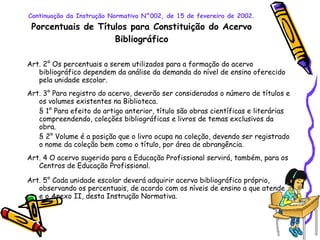 Continuação da Instrução Normativa N°002, de 15 de fevereiro de 2002. Porcentuais de Títulos para Constituição do Acervo Bibliográfico Art. 2° Os percentuais a serem utilizados para a formação do acervo bibliográfico dependem da análise da demanda do nível de ensino oferecido pela unidade escolar. Art. 3° Para registro do acervo, deverão ser considerados o número de títulos e os volumes existentes na Biblioteca. § 1° Para efeito do artigo anterior, título são obras científicas e literárias compreendendo, coleções bibliográficas e livros de temas exclusivos da obra. § 2° Volume é a posição que o livro ocupa na coleção, devendo ser registrado o nome da coleção bem como o título, por área de abrangência. Art. 4 O acervo sugerido para a Educação Profissional servirá, também, para os Centros de Educação Profissional. Art. 5° Cada unidade escolar deverá adquirir acervo bibliográfico próprio, observando os percentuais, de acordo com os níveis de ensino a que atende e o Anexo II, desta Instrução Normativa. 