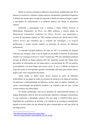 Dentre as missões atribuídas à biblioteca multicultural, estabelecidas pela IFLA
destaca-se; incentivar e respeitar a língua materna; salvaguardar o patrimônio linguístico
e cultural; dar suporte para a criação de expressão e difusão em todas as línguas e apoiar
o intercâmbio de conhecimento e as melhores práticas em relação ao pluralismo
cultural.
          Refletindo a preocupação com a temática a Seção Library Services to
Multicultural Populations3, da IFLA, em 2009, publicou a terceira edição do
Multicultural Communities: Guidelines for Library Services, com atualizações e
revisões do documento original, de 1982, titulado Standards for Multicultural Public
Library Service, por considerar que a evolução das tecnologias e os avanços
profissionais e sociais tiveram impacto na prestação de serviços da biblioteca
multicultural.
          A Comissão Européia publicou, em maio de 2011, os resultados de pesquisa
realizada com europeus, sobre o uso da língua em atividades na Internet. O documento
titulado User language preferences online4 ressalta que: 90% dos utilizadores preferem
navegar na internet na língua materna; 44% dos inquiridos acusam que faltam sítios
provedores de informações em sua língua nativa e um percentual de 55% da amostra,
ocasionalmente, usa outra língua para acesso online. O uso e a difusão da língua ao
longo dos canais na web apontam questões consideradas relevantes para estudos sobre a
língua como vetor e transmissor da cultura.
          Assim sendo, os dados acima devem pontuar as ações da biblioteca
multicultural, no seu papel de centro de memória da literatura e da língua da nacional,
em particular a responsabilidade da biblioteca escolar, junto ao público estudantil, no
acesso e disseminação das produções literárias e no estímulo a arte de criar e recriar
escritos artísticos da cultura pátrio.
          No mundo globalizado, com novos desenhos de relacionamento humano, as
línguas dominantes, além de meio de comunicação imperativo, carregam e disseminam
as suas expressões e identidades culturais. Por esta razão, a UNESCO alerta para a
fragilidade dos sentimentos de pertença e do sentido de se reconhecer culturalmente
quando os jovens fazem uso dos idiomas de maior comunicação na web, que difere da
sua língua nativa.

3
    http://www.ifla.org/en/about-the-mcultp-section
4
    http://ec.europa.eu/public_opinion/flash/fl_313_sum_en.pdf
 