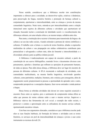 Nesse sentido, considera-se que a biblioteca escolar tem contribuições
importantes a oferecer para a sociedade, ao desenvolver ações, criativas e dinâmicas,
para preservação da língua, memória literária e promoção da herança cultural e,
conjuntamente, oportunizar a interculturalidade, entre as crianças e jovens da mesma
comunidade linguística. Neste texto, entende-se por interculturalidade como a relação
intencional entre sujeitos de diferentes culturas e atividades que oportunizem tal
situação, buscando incitar a construção de identidade social e o reconhecimento das
diferenças culturais, em uma relação crítica e, ao mesmo tempo, solidária entre eles.
       Para tanto, a instituição deve recorrer à literatura para transmissão da língua e da
cultura e ao uso das redes sociais, visando estimular a permuta de valores simbólicos e
culturais. O trabalho com a leitura e a escrita de textos literários, aliadas a expressões
multimídias da cultura e sua propagação em mídias colaborativas contribuem para
potencializar e salvaguarda a cultura nata, além de fomentar a interculturalidade e a
diversidade cultural, junto ao público infanto-juvenil.
       A biblioteca é tradicionalmente um espaço de encontro cultural, a partir da
constituição do seu acervo bibliográfico, reunindo livros e documentos diversos com
pensamentos, opiniões e doutrinas que refletem as oposições do pensamento humano,
de todas as épocas. Para além dessa aliança, a biblioteca deve ser lugar de encontro de
pessoas de diferentes culturas. A IFLA recomenda a realização de atividades, com
comunidades multiculturais, na mesma família linguística, envolvendo questões
culturais, como patrimônio, tradições, literatura, arte e música, por conseguinte, além do
engajamento social, proporcionará às pessoas a oportunidade de aprender com o outro,
compreender perspectivas e concepções díspares, fazer novas amizades e ainda praticar
a língua.
       Dessa forma as referidas atividades não devem ter como requisito essencial o
encontro físico entre os sujeitos, pois o sentimento de compreensão mútua aflora ao
saber que pessoas de outras culturas estão a usar o mesmo serviço. Sugere-se a
biblioteca valer-se das ferramentas da web social, a exemplo das redes sociais, e
promover o contato e aproximação entre os utilizadores do mesmo serviço cultural,
oportunizando encontros virtuais.
       Com base nos argumentos elencados, considera-se que a biblioteca escolar pode
aliar as suas funções habituais, de formação de leitores e atividades com os textos
literários, os serviços em prol da interculturalidade de crianças e jovens e usar como
instrumento os recursos da web 2.0.
 