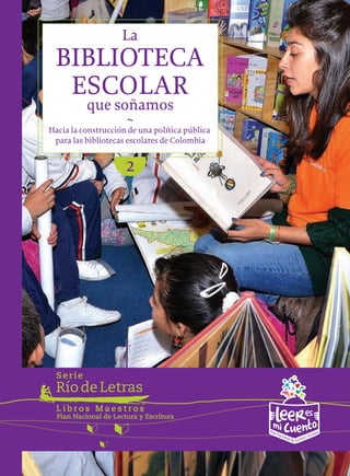 RíodeLetras
Serie
Plan Nacional de Lectura y Escritura
L i b r o s M a e s t r o s
BIBLIOTECA
La
ESCOLAR
~
que soñamos
Hacia la construcción de una política pública
para las bibliotecas escolares de Colombia
2
 