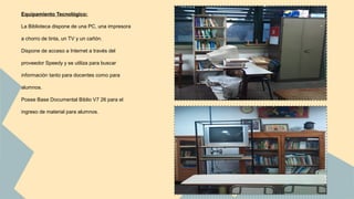 Equipamiento Tecnológico: 
La Biblioteca dispone de una PC, una impresora 
a chorro de tinta, un TV y un cañón. 
Dispone de acceso a Internet a través del 
proveedor Speedy y se utiliza para buscar 
información tanto para docentes como para 
alumnos. 
Posee Base Documental Biblio V7 26 para el 
ingreso de material para alumnos. 
 