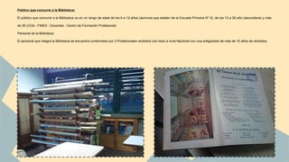 Público que concurre a la Biblioteca: 
El público que concurre a la Biblioteca va en un rango de edad de los 6 a 12 años (alumnos que asisten de la Escuela Primaria N° 6), de los 13 a 26 año (secundaria) y más 
de 26 (COA - FINES - Docentes - Centro de Formación Profesional). 
Personal de la Biblioteca: 
El personal que integra la Biblioteca se encuentra conformado por 3 Profesionales recibidos con título a nivel Nacional con una antigüedad de más de 10 años de recibidos. 
 