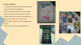 Recursos Informáticos: 
Los Profesionales a cargo utilizan buscadores como Google y 
Yahoo así como buscadores académicos. 
Opinan que Wikipedia puede ser útil como recurso para la 
búsqueda de información tanto para alumnos como para 
docentes y la información que utilizan de ella siempre está 
curada, pero no la utilizan como referencia inicial. 
Conocen y utilizan los servicios que ofrece la Biblioteca de la 
UNESCO. 
No participan de ningún proyecto de Bibliotecas en red. 
 