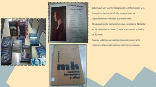 Saben qué son las Tecnologías de la Información y la 
Comunicación Social (TICS) y participan de 
capacitaciones virtuales o presenciales. 
El equipamiento tecnológico que consideran faltante 
en la Biblioteca es una PC, una impresora, un DVD y 
un Scanner 
Cuando publican actualizaciones del material lo 
realizan a través de boletines en forma manual. 
 