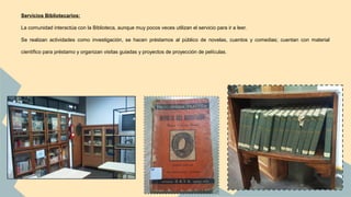 Servicios Bibliotecarios: 
La comunidad interactúa con la Biblioteca, aunque muy pocos veces utilizan el servicio para ir a leer. 
Se realizan actividades como investigación, se hacen préstamos al público de novelas, cuentos y comedias; cuentan con material 
científico para préstamo y organizan visitas guiadas y proyectos de proyección de películas. 
 
