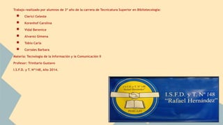 Trabajo realizado por alumnos de 3º año de la carrera de Tecnicatura Superior en Bibliotecología: 
● Clerici Celeste 
● Korenhof Carolina 
● Vidal Berenice 
● Alvarez Gimena 
● Tobio Carla 
● Corrales Barbara 
Materia: Tecnología de la Información y la Comunicación II 
Profesor: Trinitario Gustavo 
I.S.F.D. y T. Nº148, Año 2014. 
